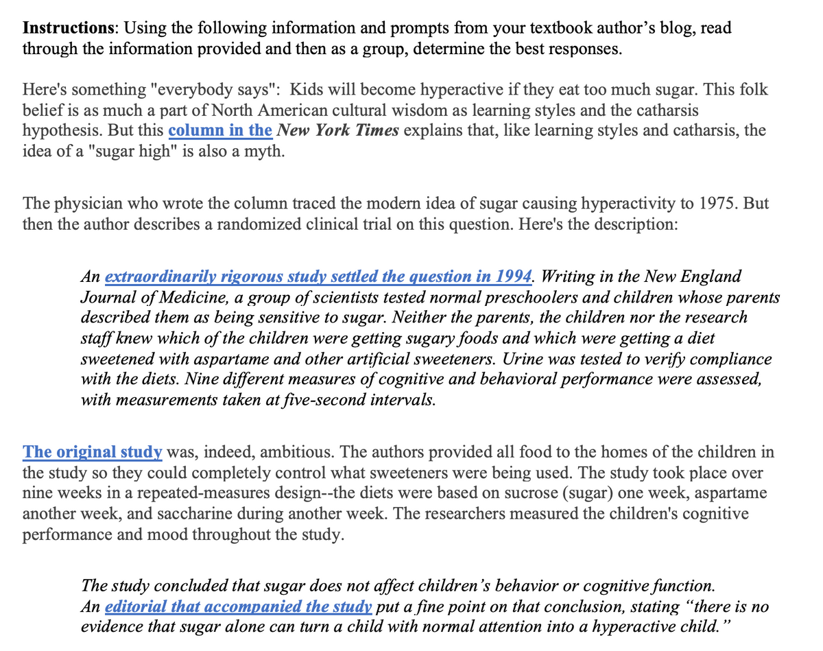 Instructions: Using the following information and prompts from your textbook author's blog, read
through the information provided and then as a group, determine the best responses.
Here's something "everybody says": Kids will become hyperactive if they eat too much sugar. This folk
belief is as much a part of North American cultural wisdom as learning styles and the catharsis
hypothesis. But this column in the New York Times explains that, like learning styles and catharsis, the
idea of a "sugar high" is also a myth.
The physician who wrote the column traced the modern idea of sugar causing hyperactivity to 1975. But
then the author describes a randomized clinical trial on this question. Here's the description:
An extraordinarily rigorous study settled the question in 1994. Writing in the New England
Journal of Medicine, a group of scientists tested normal preschoolers and children whose parents
described them as being sensitive to sugar. Neither the parents, the children nor the research
staff knew which of the children were getting sugary foods and which were getting a diet
sweetened with aspartame and other artificial sweeteners. Urine was tested to verify compliance
with the diets. Nine different measures of cognitive and behavioral performance were assessed,
with measurements taken at five-second intervals.
The original study was, indeed, ambitious. The authors provided all food to the homes of the children in
the study so they could completely control what sweeteners were being used. The study took place over
nine weeks in a repeated-measures design--the diets were based on sucrose (sugar) one week, aspartame
another week, and saccharine during another week. The researchers measured the children's cognitive
performance and mood throughout the study.
The study concluded that sugar does not affect children's behavior or cognitive function.
An editorial that accompanied the study put a fine point on that conclusion, stating "there is no
evidence that sugar alone can turn a child with normal attention into a hyperactive child."
