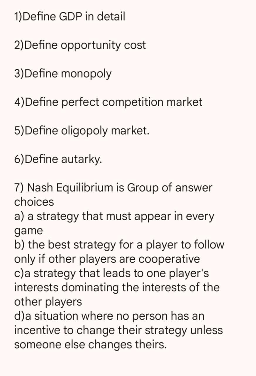 1)Define GDP in detail
2) Define opportunity cost
3) Define monopoly
4)Define perfect competition market
5)Define oligopoly market.
6)Define autarky.
7) Nash Equilibrium is Group of answer
choices
a) a strategy that must appear in every
game
b) the best strategy for a player to follow
only if other players are cooperative
c) a strategy that leads to one player's
interests dominating the interests of the
other players
d)a situation where no person has an
incentive to change their strategy unless
someone else changes theirs.