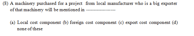 (8) A machinery purchased for a project from local manufacturer who is a big exporter
of that machinery will be mentioned in
(a) Local cost component (b) foreign cost component (c) export cost component (d)
none of these
