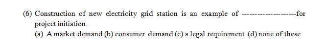 --for
(6) Construction of new electricity grid station is an example of
project initiation.
(a) A market demand (b) consumer demand (c) a legal requirement (d) none of these
