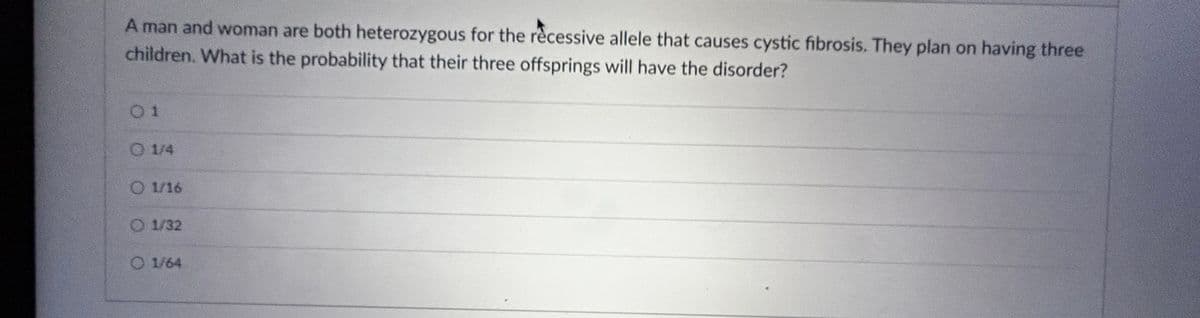 A man and woman are both heterozygous for the recessive allele that causes cystic fibrosis. They plan on having three
children. What is the probability that their three offsprings will have the disorder?
01
0 1/4
O 1/16
O 1/32
O 1/64