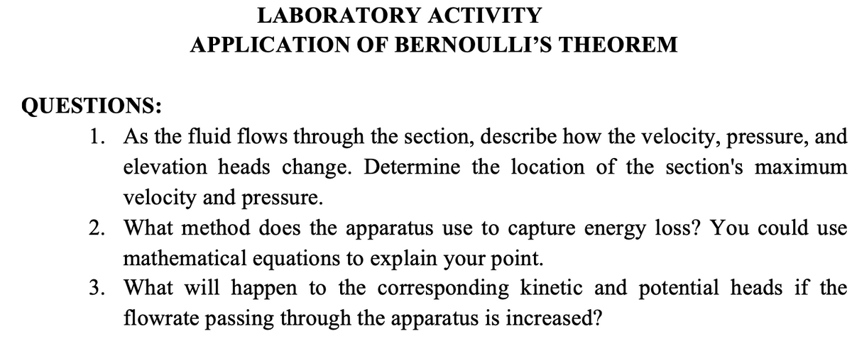 LABORATORY ACTIVITY
APPLICATION OF BERNOULLI'S THEOREM
QUESTIONS:
1. As the fluid flows through the section, describe how the velocity, pressure, and
elevation heads change. Determine the location of the section's maximum
velocity and pressure.
2. What method does the apparatus use to capture energy loss? You could use
mathematical equations to explain your point.
3. What will happen to the corresponding kinetic and potential heads if the
flowrate passing through the apparatus is increased?
