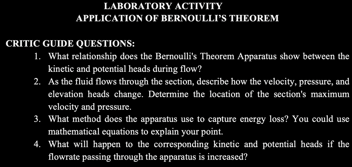 LABORATORY ACTIVITY
APPLICATION OF BERNOULLI’S THEOREM
CRITIC GUIDE QUESTIONS:
1. What relationship does the Bernoulli's Theorem Apparatus show between the
kinetic and potential heads during flow?
2. As the fluid flows through the section, describe how the velocity, pressure, and
elevation heads change. Determine the location of the section's maximum
velocity and pressure.
3. What method does the apparatus use to capture energy loss? You could use
mathematical equations to explain your point.
4. What will happen to the corresponding kinetic and potential heads if the
flowrate passing through the apparatus is increased?
