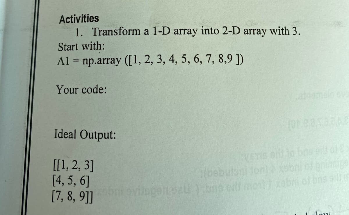 Activities
1. Transform a 1-D array into 2-D array with 3.
Start with:
Al = np.array ([1, 2, 3, 4, 5, 6, 7, 8,9 ])
Your code:
Ideal Output:
[[1, 2, 3]
[4, 5, 6]
[7, 8, 9]]
(bebulani fon)
bni et pninige
obmovilogensU).bne or moobni of bns s
low
