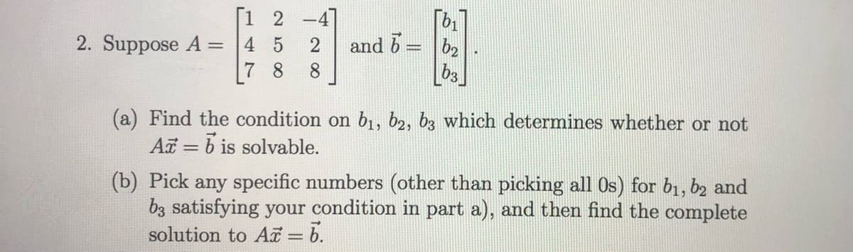 [1 2 -4]
and 6 = b2
2. Suppose A =
7 8
4 5
8.
(a) Find the condition on b1, b2, b3 which determines whether or not
A = b is solvable.
(b) Pick any specific numbers (other than picking all Os) for b1, b2 and
bz satisfying your condition in part a), and then find the complete
solution to Ar = 6.
