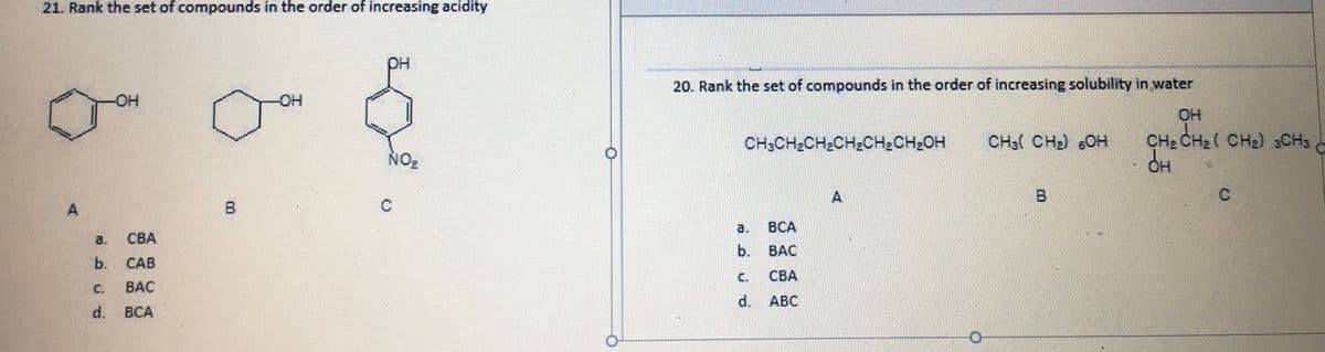 21. Rank the set of compounds in the order of increasing acidity
DH
20. Rank the set of compounds in the order of increasing solubility in water
-OH
OH
CHe CH2( CH2) CH3
CH;CH2CH2CH2CH2CH2OH
CH3( CH2) 6OH
NO2
A
B
A.
B
C
a.
BCA
a.
СВА
b.
BAC
CAB
Cc.
СВА
C.
BAC
d.
АВС
d. BCA
