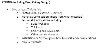 CEILING (including Drop Ceiling Design)
Give at least 7 Materials
Photos (plan, elevation & section)
O Materials Composition (made from what materials)
o Technical Specifications including
Sizes Available
• Thickness
Color/Species Available
Other technical needed
o Installation or Mythology on how to install and considerations
o How to maintain
