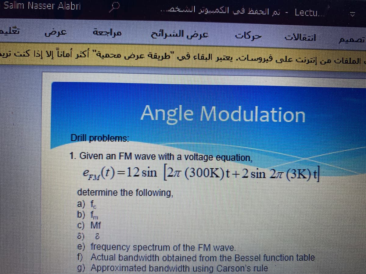 Salim Nasser Alabri
تتر التظ ، الونر الد شت.
Lectu..
مراجعة
عرض الشرائح
حركات
تشفيم
= الملفات من إنترنت علی فیروساته يعتير البقاء في طريقة عرض محمية اکتر آمانا إلا إذا کنت تري
Angle Modulation
Drill problems
1. Given an FM wave with a voltage equation,
e (t)=12 sin [27 (300K)t+2 sin 27 (3K) t
determine the following,
a) f.
b) fm
c) Mf
e) frequency spectrum of the FM wave.
0 Actual bandwidth obtained from the Bessel function table
9) Approximated bandwidth using Carson's rule
