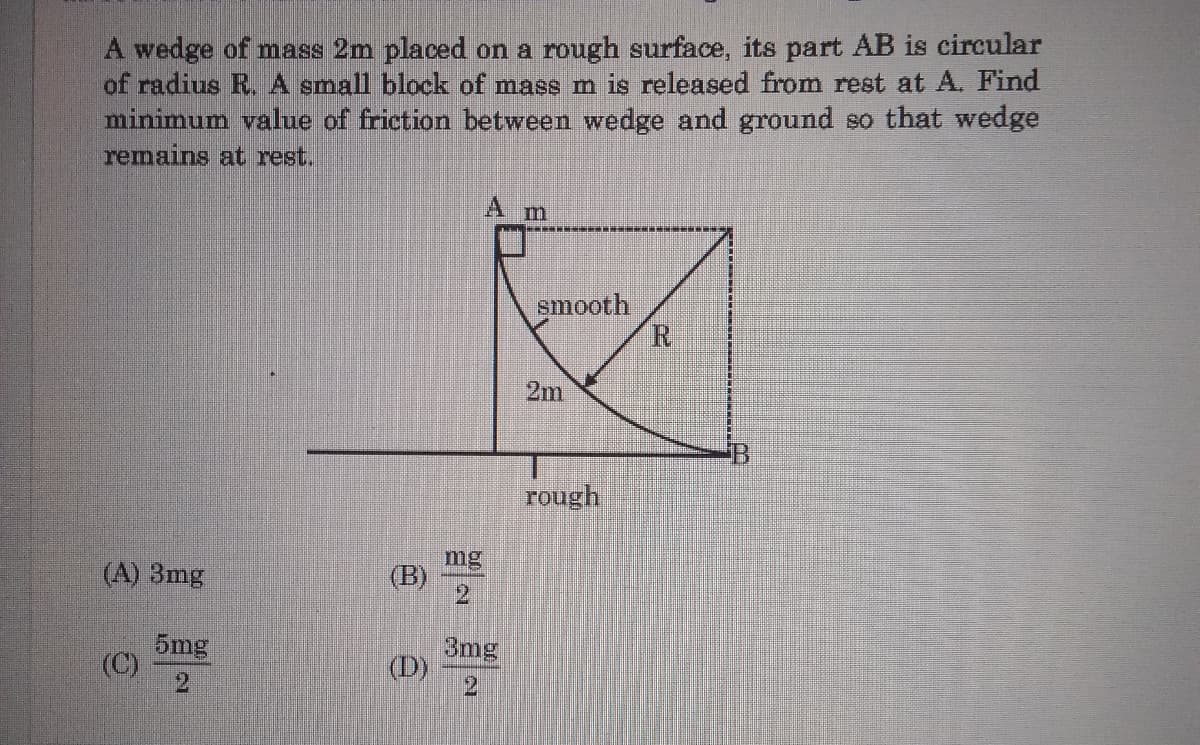 A wedge of mass 2m placed on a rough surface, its part AB is circular
of radius R. A small block of mass m is released from rest at A. Find
minimum value of friction between wedge and ground so that wedge
remains at rest.
smooth
R
2m
rough
(A) 3mg
mg
(B)
5mg
(C)
2.
3mg
(D)
