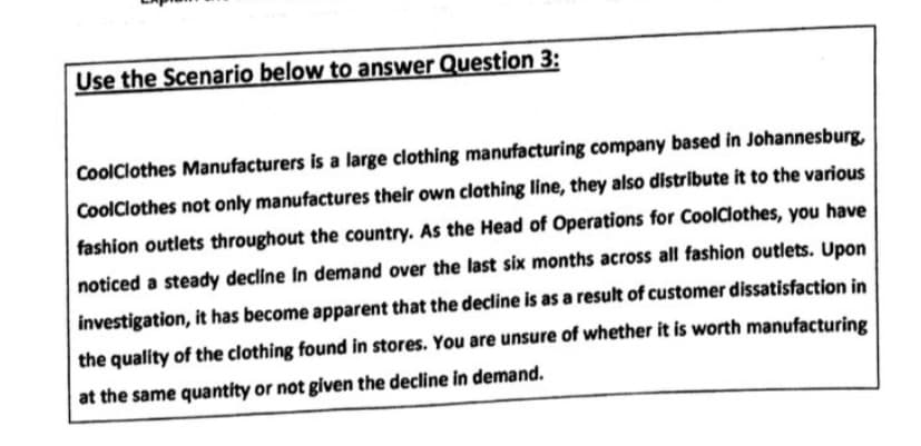 Use the Scenario below to answer Question 3:
CoolClothes Manufacturers is a large clothing manufacturing company based in Johannesburg,
CoolClothes not only manufactures their own clothing line, they also distribute it to the various
fashion outlets throughout the country. As the Head of Operations for CoolClothes, you have
noticed a steady decline In demand over the last six months across all fashion outlets. Upon
investigation, it has become apparent that the decline is as a result of customer dissatisfaction in
the quality of the clothing found in stores. You are unsure of whether it is worth manufacturing
at the same quantity or not given the decline in demand.
