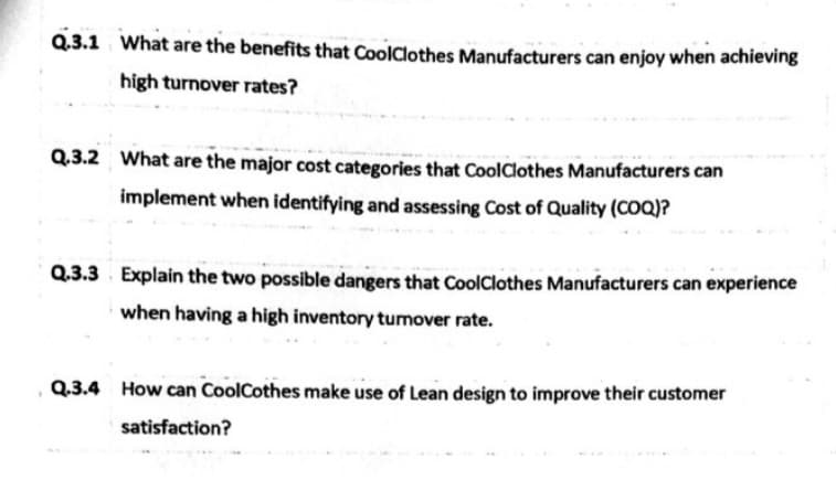 Q.3.1 What are the benefits that CoolClothes Manufacturers can enjoy when achieving
high turnover rates?
Q.3.2 What are the major cost categories that CoolClothes Manufacturers can
implement when identifying and assessing Cost of Quality (COQ)?
Q.3.3 Explain the two possible dangers that CoolClothes Manufacturers can experience
when having a high inventory tumover rate.
Q.3.4 How can CoolCothes make use of Lean design to improve their customer
satisfaction?
