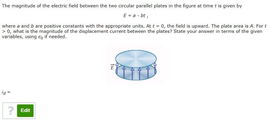 The magnitude of the electric field between the two circular parallel plates in the figure at time t is given by
E = a - bt,
where a and b are positive constants with the appropriate units. Att = 0, the field is upward. The plate area is A. For t
> 0, what is the magnitude of the displacement current between the plates? State your answer in terms of the given
variables, using ɛo if needed.
id =
? Edit
