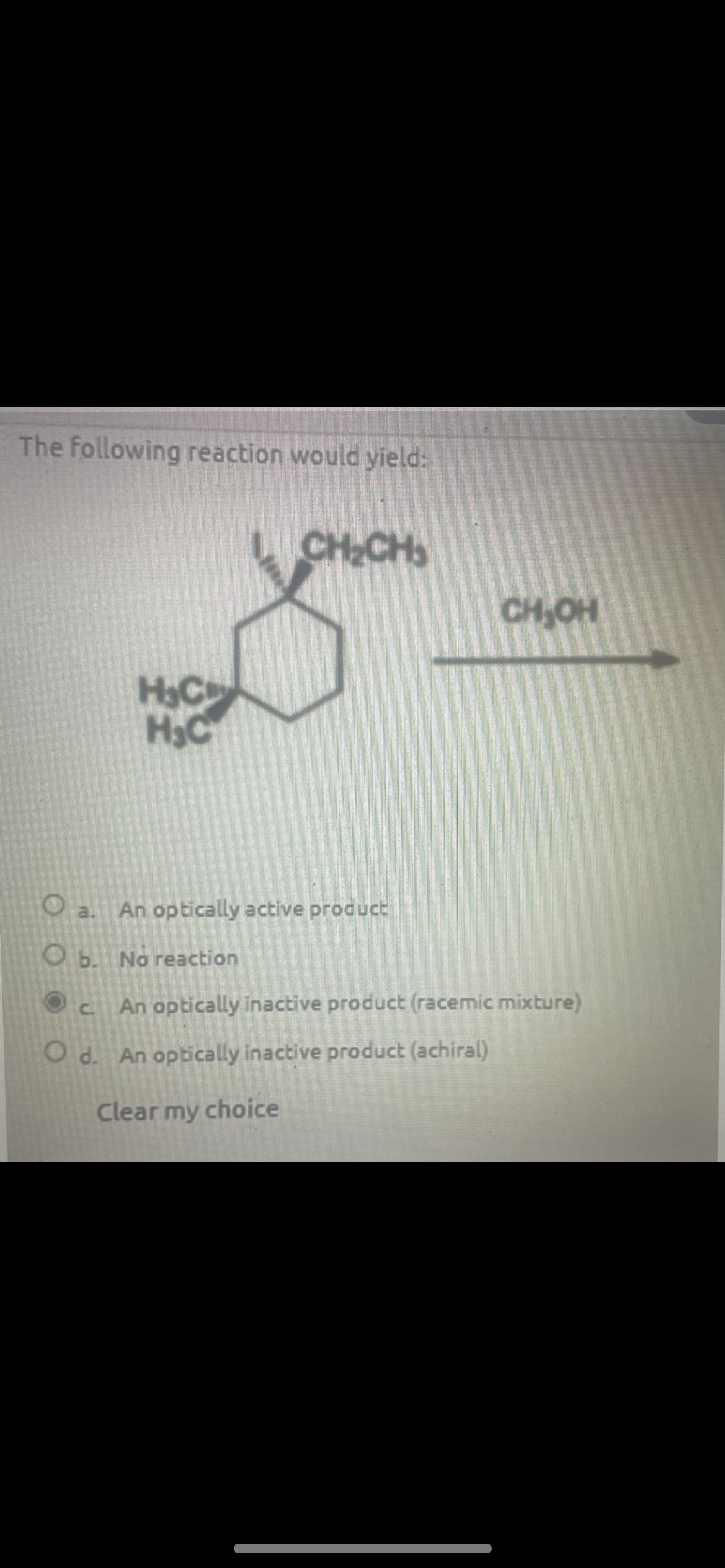The following reaction would yield:
CH₂CH
H&C
H&C
CH₂OH
Oa. An optically active product
Ob. No reaction
Oc
An optically inactive product (racemic mixture)
Od. An optically inactive product (achiral)
Clear my choice