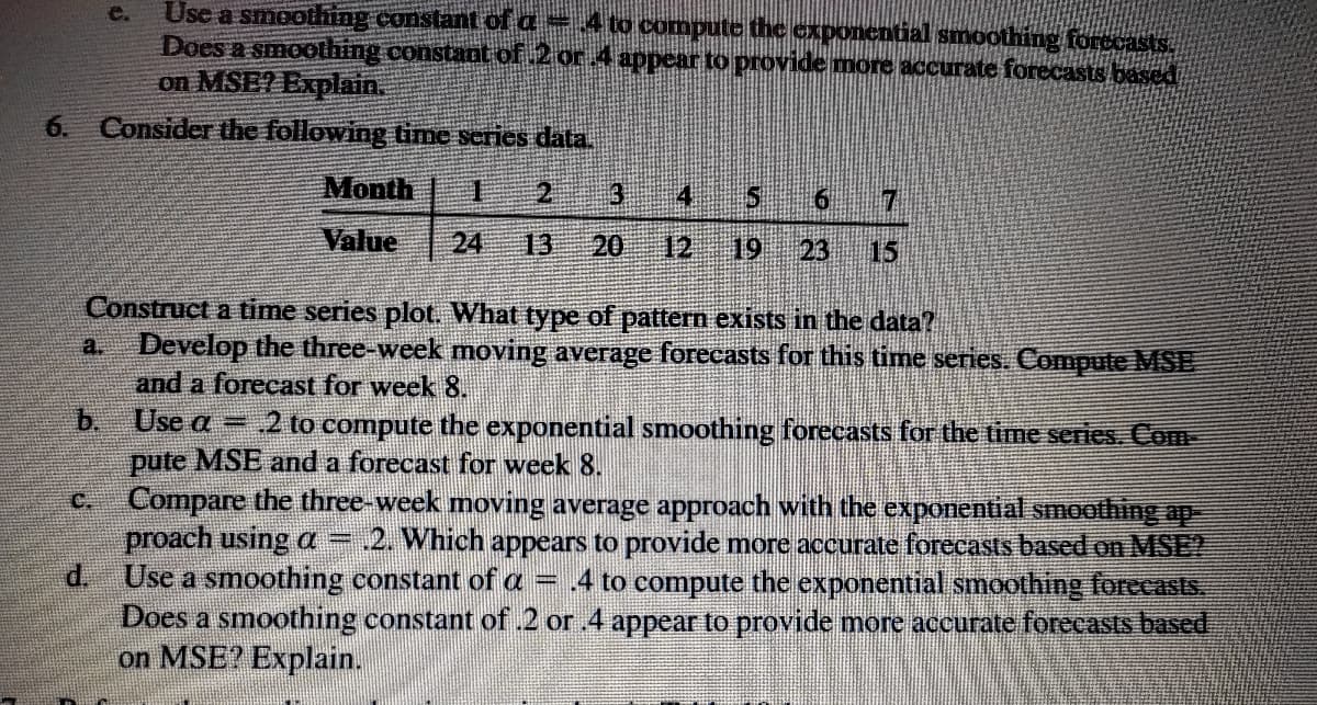 Use a smoothing constant ofa
Does a smoothing constant of 2 or 4 appear to provide more accurate forecasts based
on MSE? Explain.
e.
to compute the exponential smoothing forocasts
6.
Consider the following time scries data.
Month 1 2
3 4 5 6
Value
24
13
20
12
19
23
15
Construct a time series plot. What type of pattern exists in the data?
a. Develop the three-week moving average forecasts for this time series. Compute MSE
and a forecast for week 8.
b. Use a = 2 to compute the exponential smoothing forecasts for the time series. Com
pute MSE and a forecast for week 8.
C.
Compare the three-week moving average approach with the exponential smoothing ap
proach using a =
d.
2. Which appears to provide more accurate forecasts based on MSE?
Use a smoothing constant of a = .4 to compute the exponential smoothing forecasts.
Does a smoothing constant of.2 or 4 appear to provide more accurate forecasts based
on MSE? Explain.
