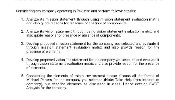Considering any company operating in Pakistan and perform following tasks:
1. Analyze its mission statement through using mission statement evaluation matrix
and also quote reasons for presence or absence of components.
2. Analyze its vision statement through using vision statement evaluation matrix and
also quote reasons for presence or absence of components.
3. Develop proposed mission statement for the company you selected and evaluate it
through mission statement evaluation matrix and also provide reason for the
presence of elements.
4. Develop proposed vision line statement for the company you selected and evaluate it
through vision statement evaluation matrix and also provide reason for the presence
of elements.
5. Considering the elements of micro environment please discuss all the forces of
Michael Porters for the company you selected (Note: Take Help from internet or
company), but describe elements as discussed in class. Hence develop SWOT
Analysis for the company.
