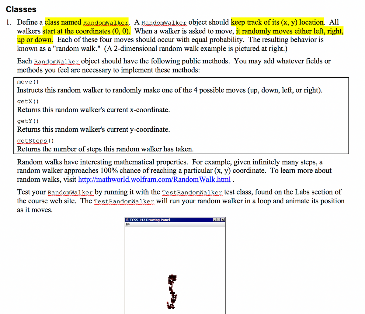 Classes
1. Define a class named RandomWalker. A RandomWalker object should keep track of its (x, y) location. All
walkers start at the coordinates (0, 0). When a walker is asked to move, it randomly moves either left, right,
up or down. Each of these four moves should occur with equal probability. The resulting behavior is
known as a "random walk." (A 2-dimensional random walk example is pictured at right.)
Each RandomWalker object should have the following public methods. You may add whatever fields or
methods you feel are necessary to implement these methods:
move ()
Instructs this random walker to randomly make one of the 4 possible moves (up, down, left, or right).
getX()
Returns this random walker's current x-coordinate.
getY()
Returns this random walker's current y-coordinate.
getsteps ()
Returns the number of steps this random walker has taken.
Random walks have interesting mathematical properties. For example, given infinitely many steps, a
random walker approaches 100% chance of reaching a particular (x, y) coordinate. To learn more about
random walks, visit http://mathworld.wolfram.com/Random Walk.html .
Test your RandomWalker by running it with the TestRandomWalker test class, found on the Labs section of
the course web site. The TestRandomWalker will run your random walker in a loop and animate its position
as it moves.
E TCSS 142 Drawing Panel
File
