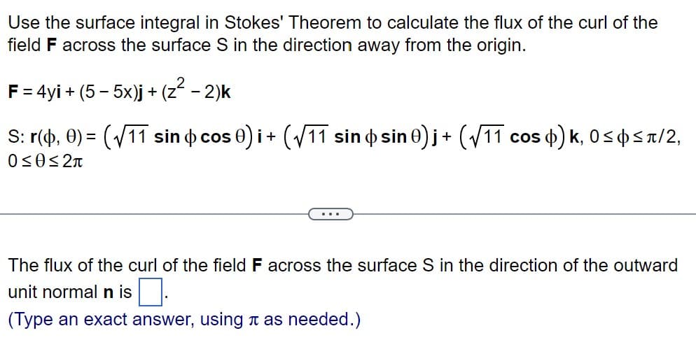 Use the surface integral in Stokes' Theorem to calculate the flux of the curl of the
field F across the surface S in the direction away from the origin.
F = 4yi + (5 - 5x)j + (z² − 2)k
S: r(0,0)=(√11 sin cos 0) i + (√11 sin o sin 0)j + (√11 c
0≤0≤2π
cos ) k, 0≤ ≤л/2,
The flux of the curl of the field F across the surface S in the direction of the outward
unit normal n is
(Type an exact answer, using as needed.)
