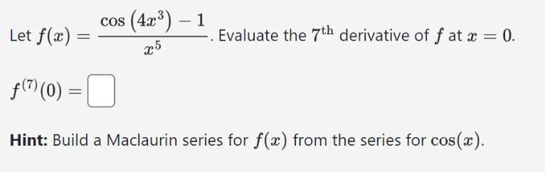 Let f(x)
=
cos (4x³) - 1
x5
Evaluate the 7th derivative of f at x = 0.
f(7) (0) = 0
Hint: Build a Maclaurin series for f(x) from the series for cos(x).