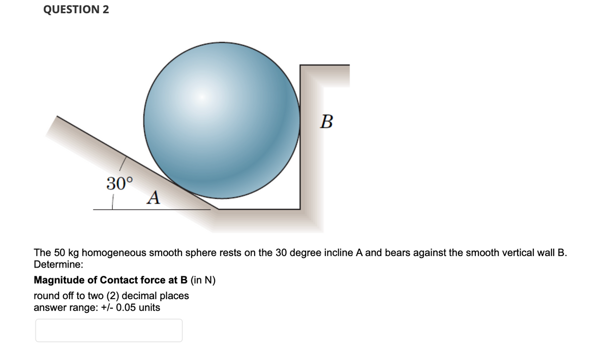 QUESTION 2
B
30°
A
The 50 kg homogeneous smooth sphere rests on the 30 degree incline A and bears against the smooth vertical wall B.
Determine:
Magnitude of Contact force at B (in N)
round off to two (2) decimal places
answer range: +/- 0.05 units