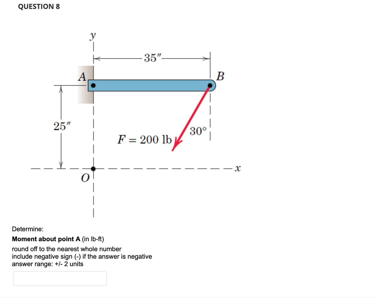 QUESTION 8
25"
A
y
|
K
-35"-
F = 200 lb
Determine:
Moment about point A (in lb-ft)
round off to the nearest whole number
include negative sign (-) if the answer is negative
answer range: +/- 2 units
30°
B
- X