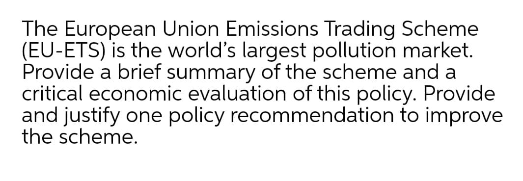 The European Union Emissions Trading Scheme
(EU-ETS) is the world's largest pollution market.
Provide a brief summary of the scheme and a
critical economic evaluation of this policy. Provide
and justify one policy recommendation to improve
the scheme.
