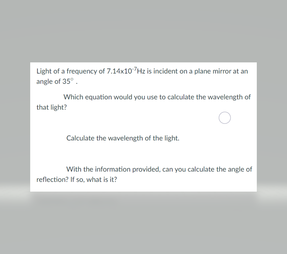 Light of a frequency of 7.14x107Hz is incident on a plane mirror at an
angle of 35° .
Which equation would you use to calculate the wavelength of
that light?
Calculate the wavelength of the light.
With the information provided, can you calculate the angle of
reflection? If so, what is it?
