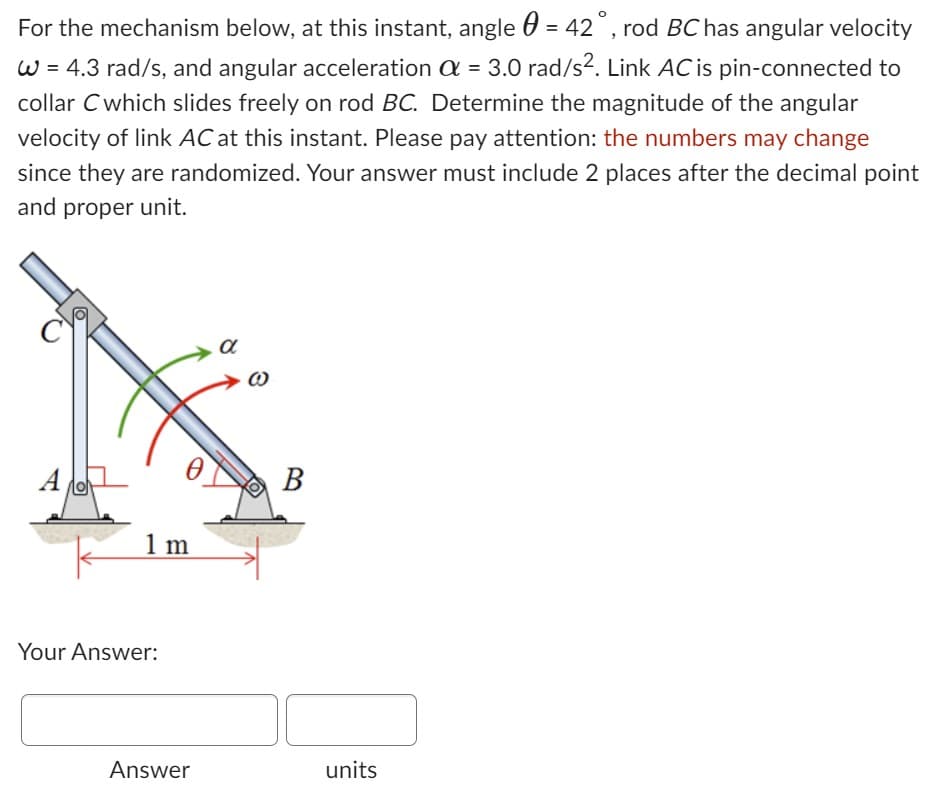 For the mechanism below, at this instant, angle = 42°, rod BC has angular velocity
W = 4.3 rad/s, and angular acceleration a = 3.0 rad/s². Link AC is pin-connected to
collar C which slides freely on rod BC. Determine the magnitude of the angular
velocity of link AC at this instant. Please pay attention: the numbers may change
since they are randomized. Your answer must include 2 places after the decimal point
and proper unit.
A
Lo
1 m
Your Answer:
Answer
α
(0)
B
units