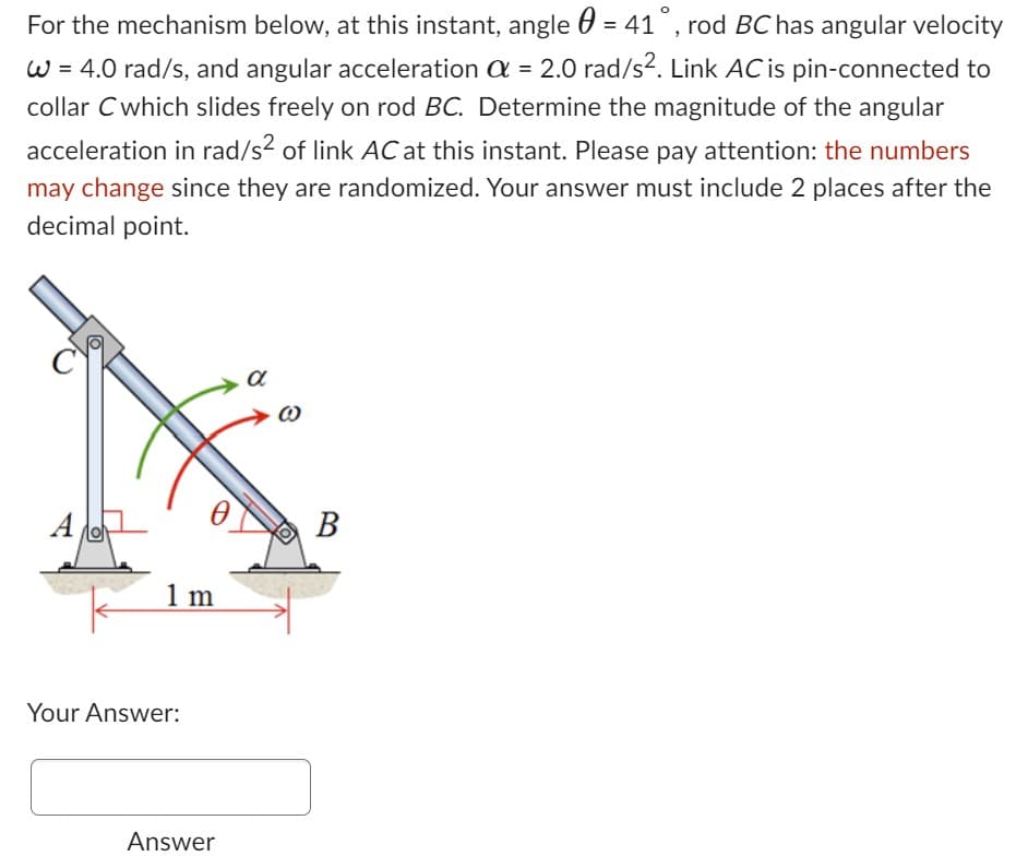 For the mechanism below, at this instant, angle = 41°, rod BC has angular velocity
W = 4.0 rad/s, and angular acceleration a = 2.0 rad/s². Link AC is pin-connected to
collar C which slides freely on rod BC. Determine the magnitude of the angular
acceleration in rad/s² of link AC at this instant. Please pay attention: the numbers
may change since they are randomized. Your answer must include 2 places after the
decimal point.
A
1m
Your Answer:
Answer
α
B