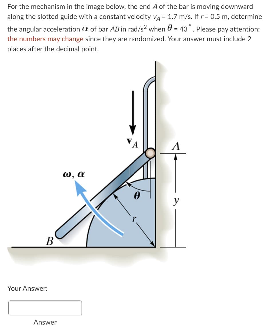 For the mechanism in the image below, the end A of the bar is moving downward
along the slotted guide with a constant velocity VA = 1.7 m/s. If r = 0.5 m, determine
the angular acceleration of bar AB in rad/s² when = 43°. Please pay attention:
the numbers may change since they are randomized. Your answer must include 2
places after the decimal point.
B
Your Answer:
Answer
ω, α
0
A
y
