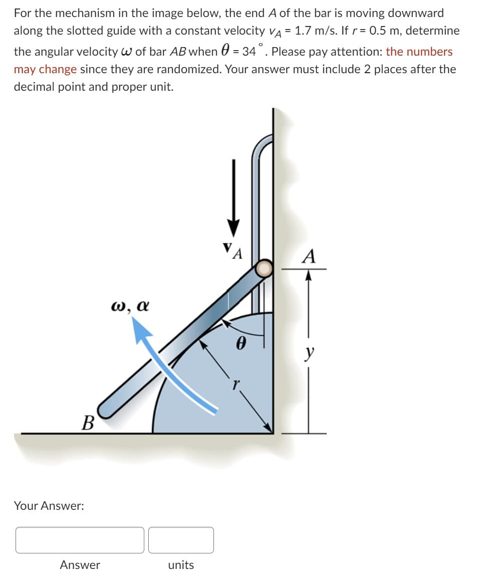 For the mechanism in the image below, the end A of the bar is moving downward
along the slotted guide with a constant velocity VA = 1.7 m/s. If r = 0.5 m, determine
the angular velocity W of bar AB when = 34° . Please pay attention: the numbers
may change since they are randomized. Your answer must include 2 places after the
decimal point and proper unit.
B
Your Answer:
Answer
ω, α
units
A
0
A
y
