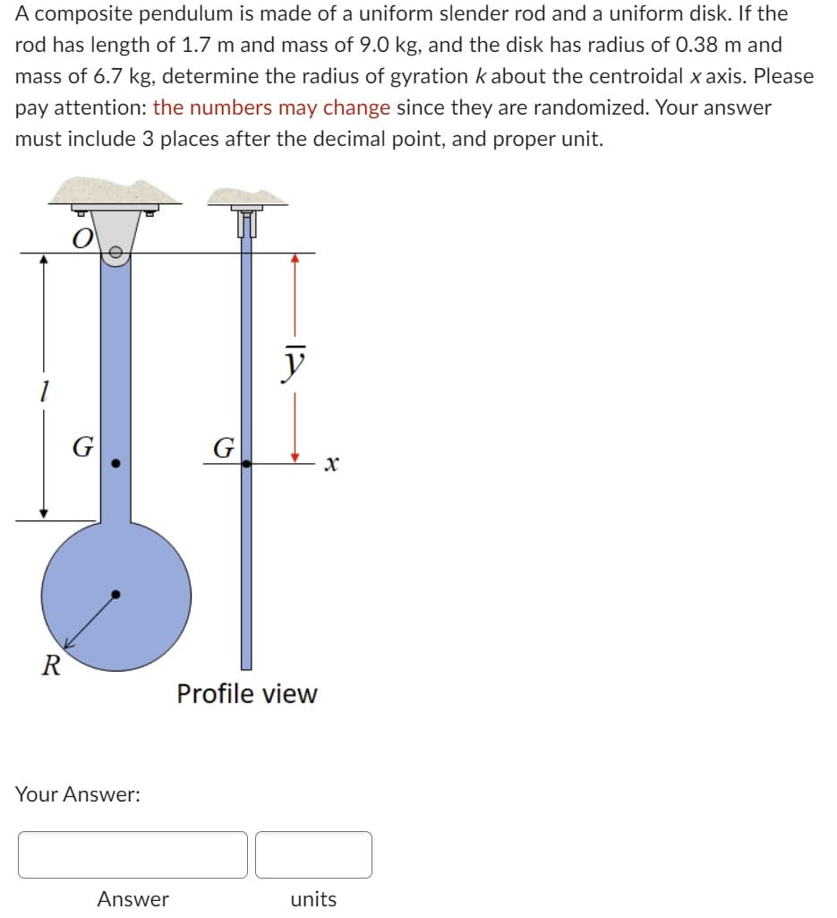 A composite pendulum is made of a uniform slender rod and a uniform disk. If the
rod has length of 1.7 m and mass of 9.0 kg, and the disk has radius of 0.38 m and
mass of 6.7 kg, determine the radius of gyration k about the centroidal x axis. Please
pay attention: the numbers may change since they are randomized. Your answer
must include 3 places after the decimal point, and proper unit.
1
R
G
Your Answer:
Answer
G
y
Profile view
X
units