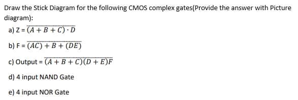 Draw the Stick Diagram for the following CMOS complex gates(Provide the answer with Picture
diagram):
a) Z= (A+B+C).D
b) F = (AC) + B+ (DE)
c) Output= (A + B+C)(D+E)F
d) 4 input NAND Gate
e) 4 input NOR Gate