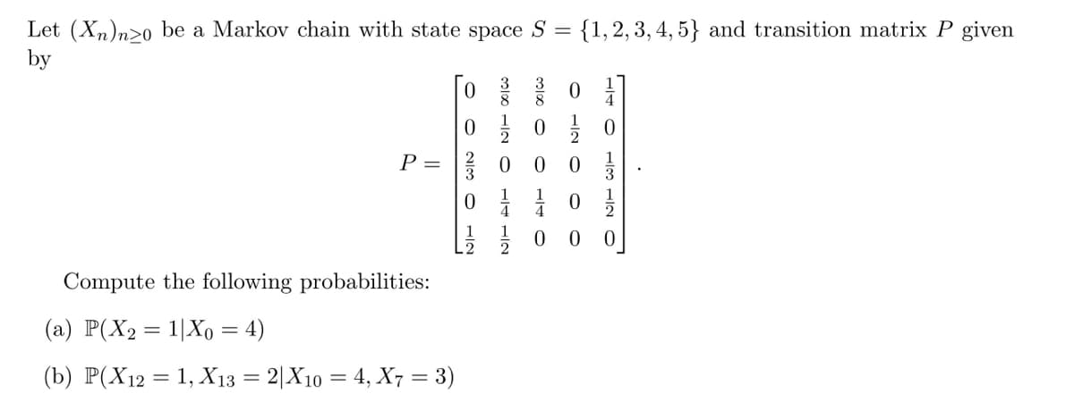 Let (Xn)nzo be a Markov chain with state space S = (1, 2, 3, 4, 5} and transition matrix P given
by
P =
Compute the following probabilities:
(a) P(X₂2 = 1|Xo = 4)
(b) P(X12 = 1, X13 = 2|X10 = 4, X7 = 3)
NITO WIN OO
ONT 00100
-00100
0
O IN O
0
140
ONT wol
0/1/10
0 0