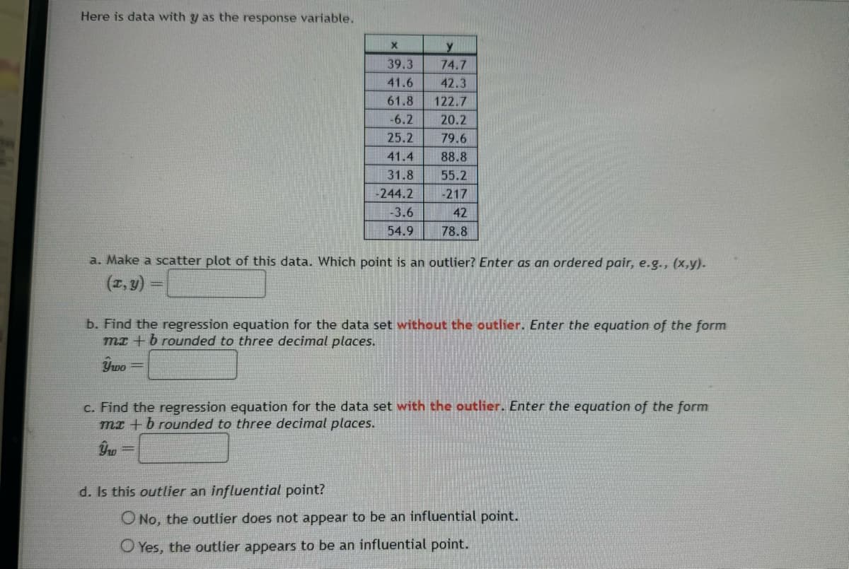 Here is data with y as the response variable.
X
y
39.3
74.7
41.6
42.3
61.8 122.7
-6.2
20.2
25.2
79.6
41.4
88.8
31.8
55.2
-244.2
-217
-3.6
42
54.9
78.8
a. Make a scatter plot of this data. Which point is an outlier? Enter as an ordered pair, e.g., (x,y).
(x,y) =
b. Find the regression equation for the data set without the outlier. Enter the equation of the form
mx+b rounded to three decimal places.
Ушо
c. Find the regression equation for the data set with the outlier. Enter the equation of the form
mx+b rounded to three decimal places.
ŷw
=
d. Is this outlier an influential point?
O No, the outlier does not appear to be an influential point.
Yes, the outlier appears to be an influential point.