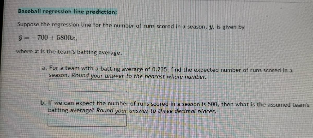 Baseball regression line prediction:
Suppose the regression line for the number of runs scored in a season, y, is given by
y=-700+5800x,
where I is the team's batting average.
a. For a team with a batting average of 0.235, find the expected number of runs scored in a
season. Round your answer to the nearest whole number.
b. If we can expect the number of runs scored in a season is 500, then what is the assumed team's
batting average? Round your answer to three decimal places.