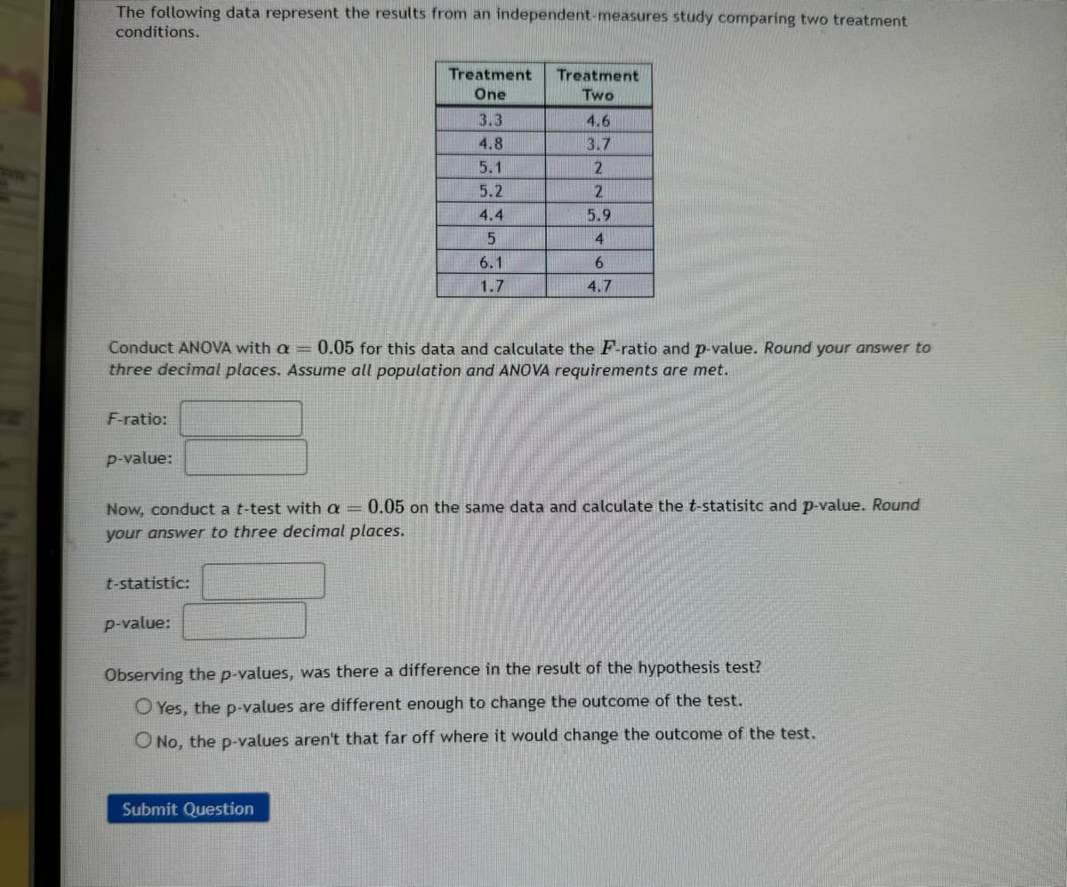 The following data represent the results from an independent-measures study comparing two treatment
conditions.
Conduct ANOVA with a
=
Treatment Treatment
One
Two
3.3
4.6
4.8
3.7
5.1
2
5.2
2
4.4
5.9
5
4
6.1
6
1.7
4.7
0.05 for this data and calculate the F-ratio and p-value. Round your answer to
three decimal places. Assume all population and ANOVA requirements are met.
F-ratio:
p-value:
Now, conduct a t-test with a 0.05 on the same data and calculate the t-statisitc and p-value. Round
your answer to three decimal places.
t-statistic:
p-value:
Observing the p-values, was there a difference in the result of the hypothesis test?
O Yes, the p-values are different enough to change the outcome of the test.
O No, the p-values aren't that far off where it would change the outcome of the test.
Submit Question