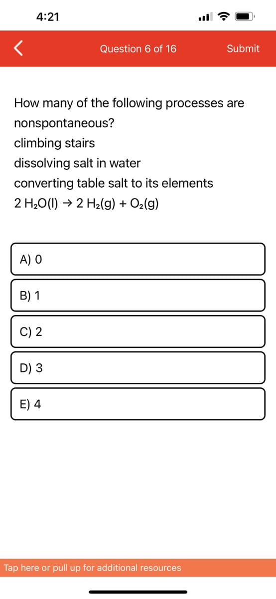 4:21
How many of the following processes are
nonspontaneous?
climbing stairs
dissolving salt in water
converting table salt to its elements
2 H₂O(l) → 2 H₂(g) + O₂(g)
A) O
B) 1
C) 2
Question 6 of 16
D) 3
E) 4
Submit
Tap here or pull up for additional resources