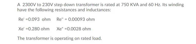 A 2300V to 230V step down transformer is rated at 750 KVA and 60 Hz. Its winding
have the following resistances and inductances:
Re' =0.093 ohm Re" = 0.00093 ohm
Xe' =0.280 ohm
Xe" =0.0028 ohm
The transformer is operating on rated load.
