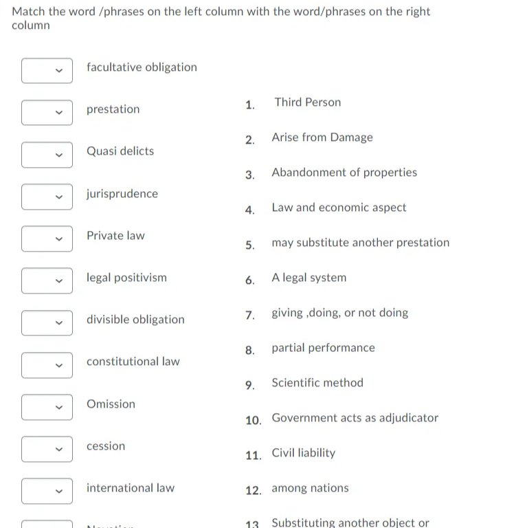 Match the word /phrases on the left column with the word/phrases on the right
column
facultative obligation
1.
Third Person
prestation
2.
Arise from Damage
Quasi delicts
3.
Abandonment of properties
jurisprudence
4.
Law and economic aspect
Private law
5.
may substitute another prestation
legal positivism
6.
A legal system
divisible obligation
7.
giving ,doing, or not doing
8.
partial performance
constitutional law
9.
Scientific method
Omission
10. Government acts as adjudicator
cession
11. Civil liability
international law
12. among nations
13 Substituting another object or
100
>
>
>
>
