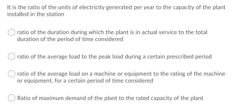 It is the ratio of the units of electricity generated per year to the capacity of the plant
installed in the station
ratio of the duration during which the plant is in actual service to the total
duration of the period of time considered
ratio of the average load to the peak load during a certain prescribed period
ratio of the average load on a machine or equipment to the rating of the machine
or equipment, for a certain period of time considered
Ratio of maximum demand of the plant to the rated capacity of the plant
