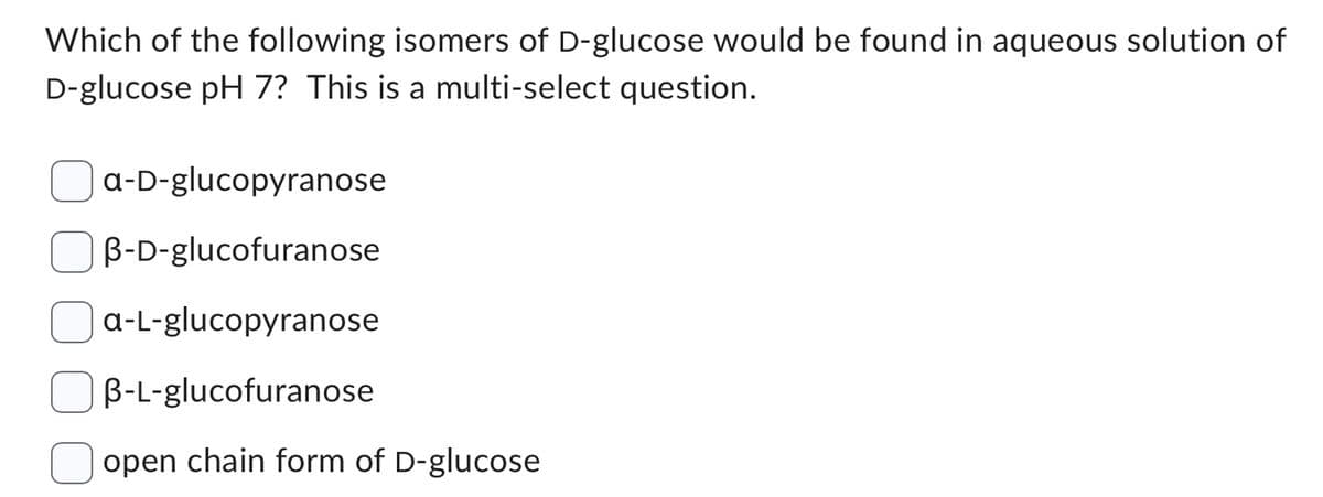 Which of the following isomers of D-glucose would be found in aqueous solution of
D-glucose pH 7? This is a multi-select question.
a-D-glucopyranose
B-D-glucofuranose
a-L-glucopyranose
B-L-glucofuranose
open chain form of D-glucose