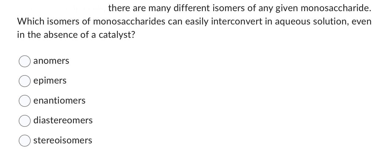 there are many different isomers of any given monosaccharide.
Which isomers of monosaccharides can easily interconvert in aqueous solution, even
in the absence of a catalyst?
anomers
epimers
enantiomers
diastereomers
stereoisomers