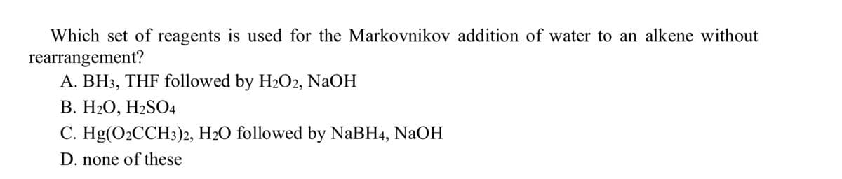 Which set of reagents is used for the Markovnikov addition of water to an alkene without
rearrangement?
A. BH3, THF followed by H₂O2, NaOH
B. H₂O, H₂SO4
C. Hg(O₂CCH3)2, H₂O followed by NaBH4, NaOH
D. none of these