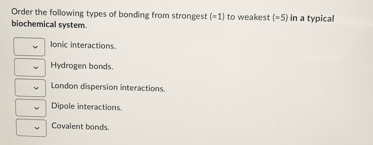 Order the following types of bonding from strongest (=1) to weakest (=5) in a typical
biochemical system.
lonic interactions.
Hydrogen bonds.
London dispersion interactions.
Dipole interactions.
Covalent bonds.