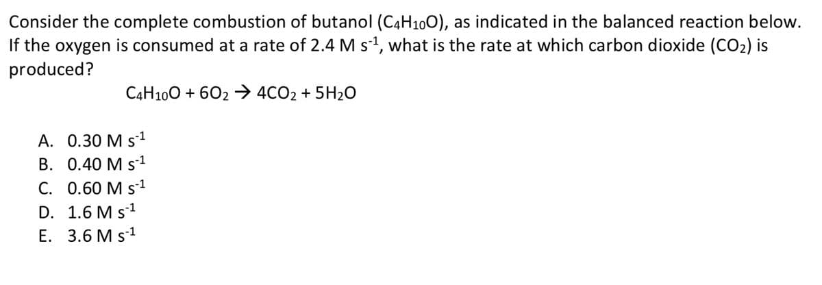 Consider the complete combustion of butanol (C4H₁0O), as indicated in the balanced reaction below.
If the oxygen is consumed at a rate of 2.4 M s´¹, what is the rate at which carbon dioxide (CO₂) is
produced?
C4H10O + 602 → 4CO2 + 5H₂O
A. 0.30 M S-¹
B. 0.40 M S-¹
C. 0.60 M S-¹
-1
D. 1.6 M S-¹
E. 3.6 M S-¹