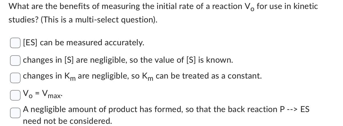 What are the benefits of measuring the initial rate of a reaction Vå for use in kinetic
studies? (This is a multi-select question).
[ES] can be measured accurately.
changes in [S] are negligible, so the value of [S] is known.
changes in Km are negligible, so Km can be treated as a constant.
V₁ = Vmax.
-->
A negligible amount of product has formed, so that the back reaction P --
need not be considered.
ES