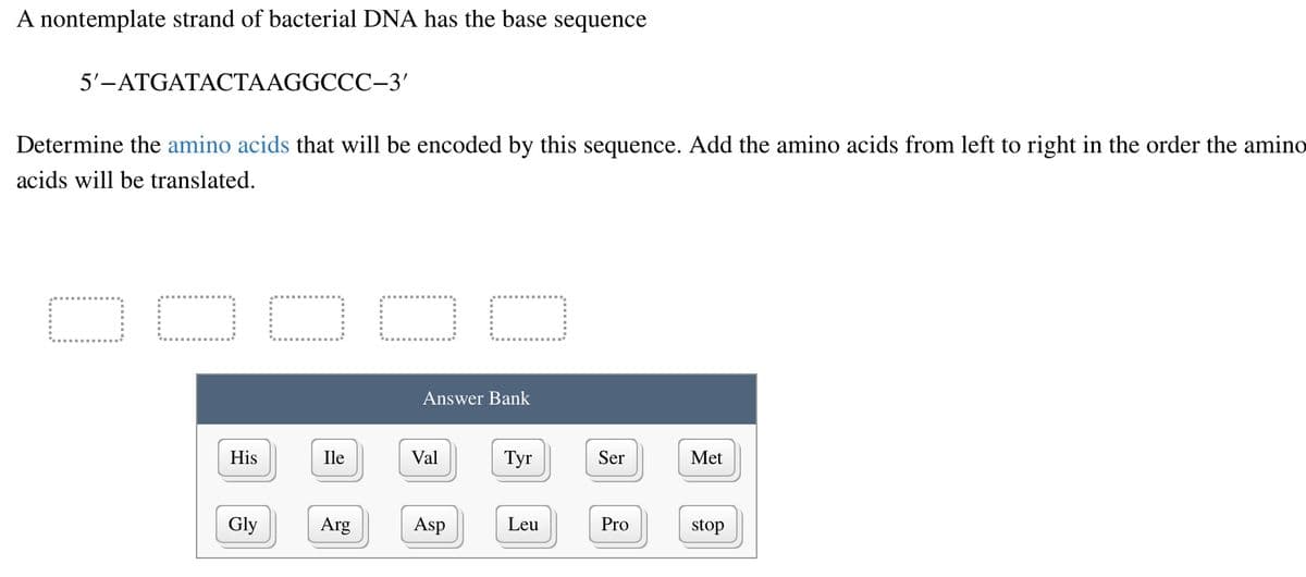 A nontemplate strand of bacterial DNA has the base sequence
5'-ATGATACTAAGGCCC-3'
Determine the amino acids that will be encoded by this sequence. Add the amino acids from left to right in the order the amino
acids will be translated.
O
His
Gly
OO C
Ile
Arg
Answer Bank
Val
Asp
Tyr
Leu
Ser
Pro
Met
stop