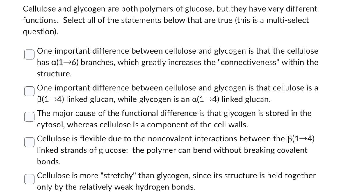 Cellulose and glycogen are both polymers of glucose, but they have very different
functions. Select all of the statements below that are true (this is a multi-select
question).
One important difference between cellulose and glycogen is that the cellulose
has a(1→6) branches, which greatly increases the "connectiveness" within the
structure.
One important difference between cellulose and glycogen is that cellulose is a
B(14) linked glucan, while glycogen is an a(1→4) linked glucan.
The major cause of the functional difference is that glycogen is stored in the
cytosol, whereas cellulose is a component of the cell walls.
Cellulose is flexible due to the noncovalent interactions between the B(1-4)
linked strands of glucose: the polymer can bend without breaking covalent
bonds.
Cellulose is more "stretchy" than glycogen, since its structure is held together
only by the relatively weak hydrogen bonds.