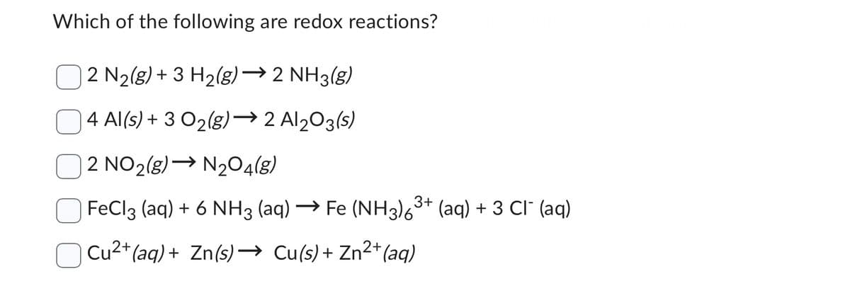 Which of the following are redox reactions?
2 N₂(g) + 3 H₂(g) → 2 NH3(g)
4 Al(s) + 3 0₂(g) →2Al2O3(s)
2 NO2(g) → N₂O4(g)
FeCl3 (aq) + 6 NH3 (aq) → Fe (NH3)6³+ (aq) + 3 CI¯ (aq)
Cu²+ (aq) + Zn(s)→ Cu(s) + Zn²+ (aq)