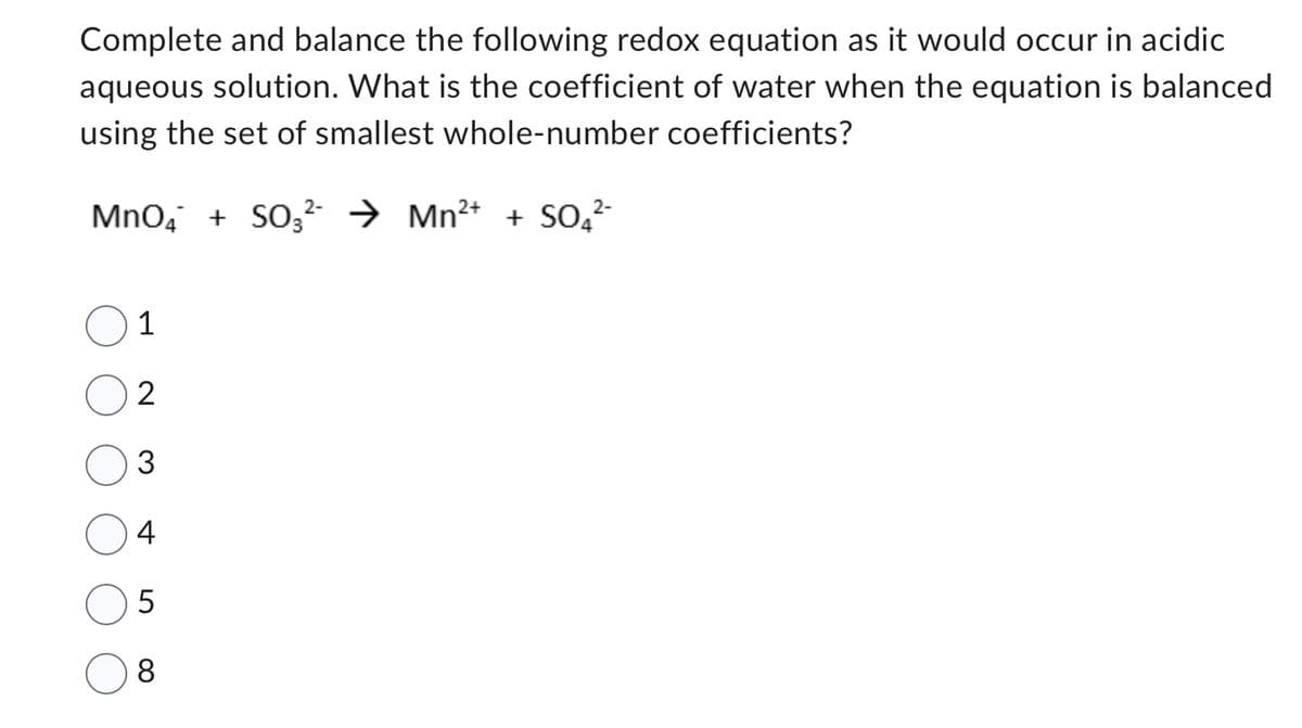 Complete and balance the following redox equation as it would occur in acidic
aqueous solution. What is the coefficient of water when the equation is balanced
using the set of smallest whole-number coefficients?
2+
MnO4 + SO3²- → Mn²+ + SO4²-
1
2
3
4
5
8